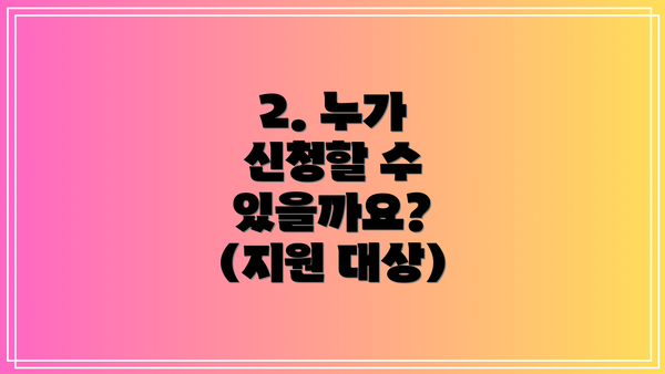 2. 누가 신청할 수 있을까요? (지원 대상)