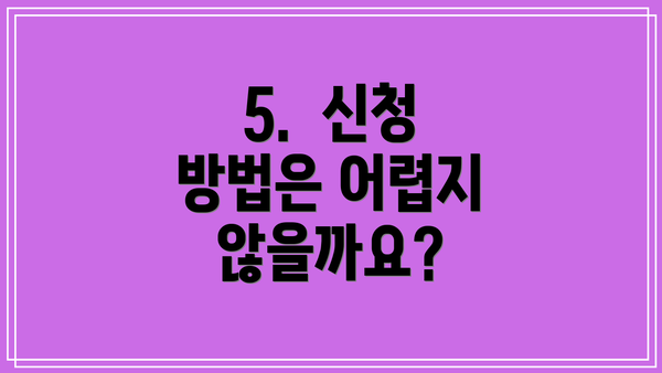 5. 신청 방법은 어렵지 않을까요?