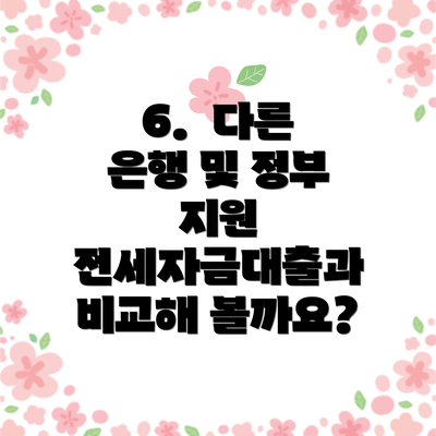 6. 다른 은행 및 정부 지원 전세자금대출과 비교해 볼까요?